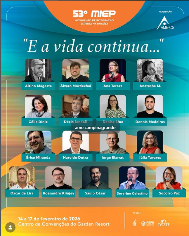 59° MIEPMOVIMENTO DE INTEGRAÇÃO ESPÍRITA NA PARAÍBA

"E a vida continua..."

Alfino Mageste
Álvaro Mordechai
Ana Tereza
Anatasha M.

Célia Diniz
Décio Iandoli
Denise Lino
Dennis Medeiros
ame.campinagrande

Érico Miranda
Haroldo Dutra
Jorge Elarrat
Júlia Tavares

Oscar de Lira
Rossandro Klinjey
Saulo César
Severino Celestino
Socorro Paz

14 a 17 de fevereiro de 2026
Centro de Convenções do Garden Resort