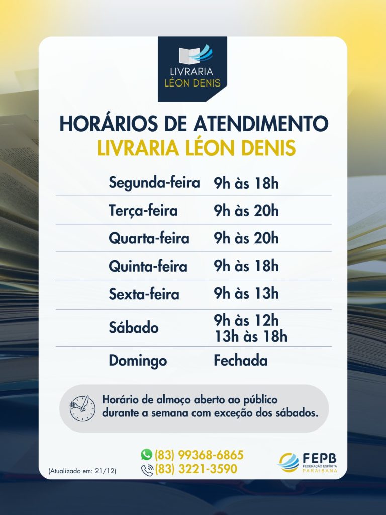 "Horário de atendimento da Livraria Léon Denis. Segunda e quinta: 9h às 18h. Terça e quarta: 9h às 20h. Sexta: 9h às 13h. Sábado: 9h às 12h e 13h às 18h. Domingo: fechada. Contatos: (83) 99368-6865 e (83) 3221-3590."